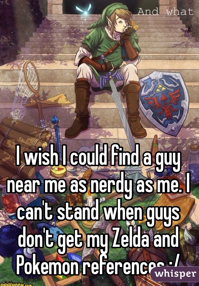 I wish I could find a guy near me as nerdy as me. I can't stand when guys don't get my Zelda and Pokemon references :/