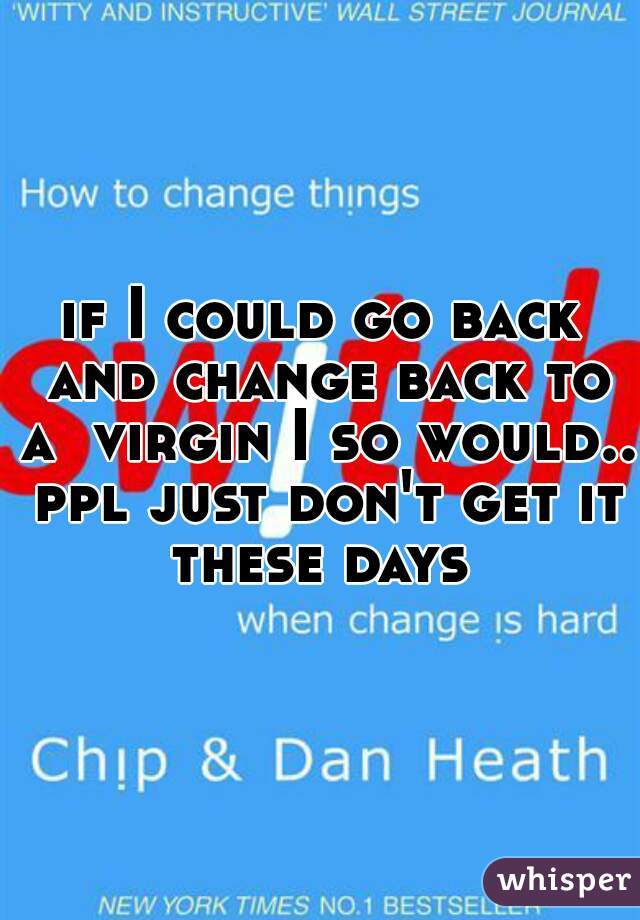 if I could go back and change back to a  virgin I so would.. ppl just don't get it these days 
