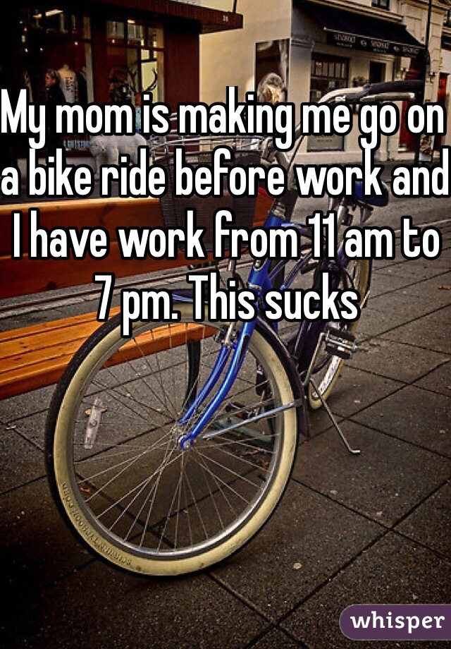 My mom is making me go on a bike ride before work and I have work from 11 am to 7 pm. This sucks 