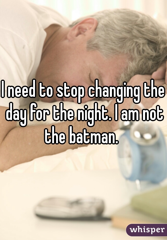 I need to stop changing the day for the night. I am not the batman.  