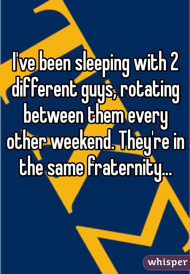I've been sleeping with 2 different guys, rotating between them every other weekend. They're in the same fraternity... 