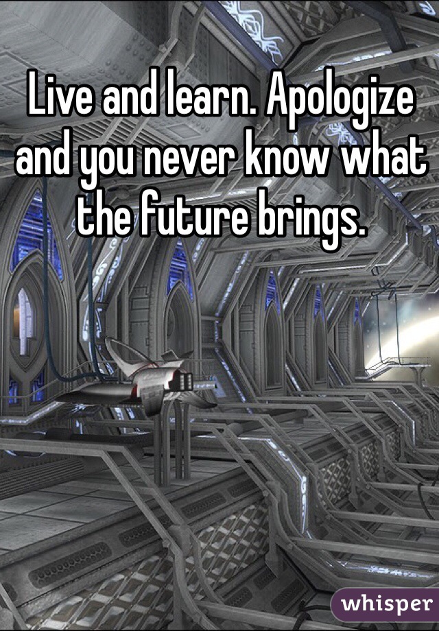 Live and learn. Apologize and you never know what the future brings. 