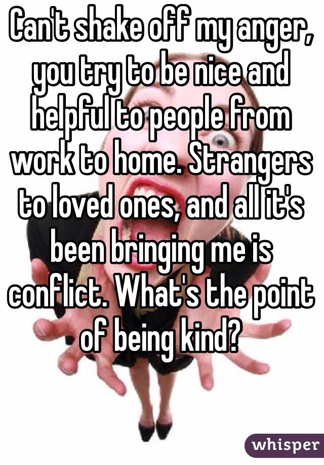 Can't shake off my anger, you try to be nice and helpful to people from work to home. Strangers to loved ones, and all it's been bringing me is conflict. What's the point of being kind? 
