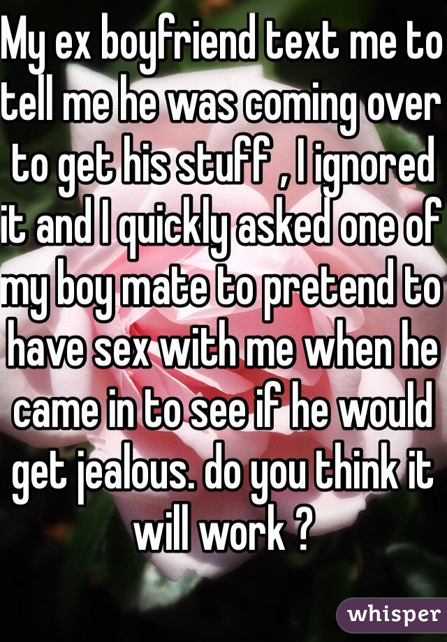 My ex boyfriend text me to tell me he was coming over to get his stuff , I ignored it and I quickly asked one of my boy mate to pretend to have sex with me when he came in to see if he would get jealous. do you think it will work ?

