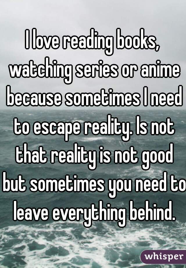 I love reading books, watching series or anime because sometimes I need to escape reality. Is not that reality is not good but sometimes you need to leave everything behind.