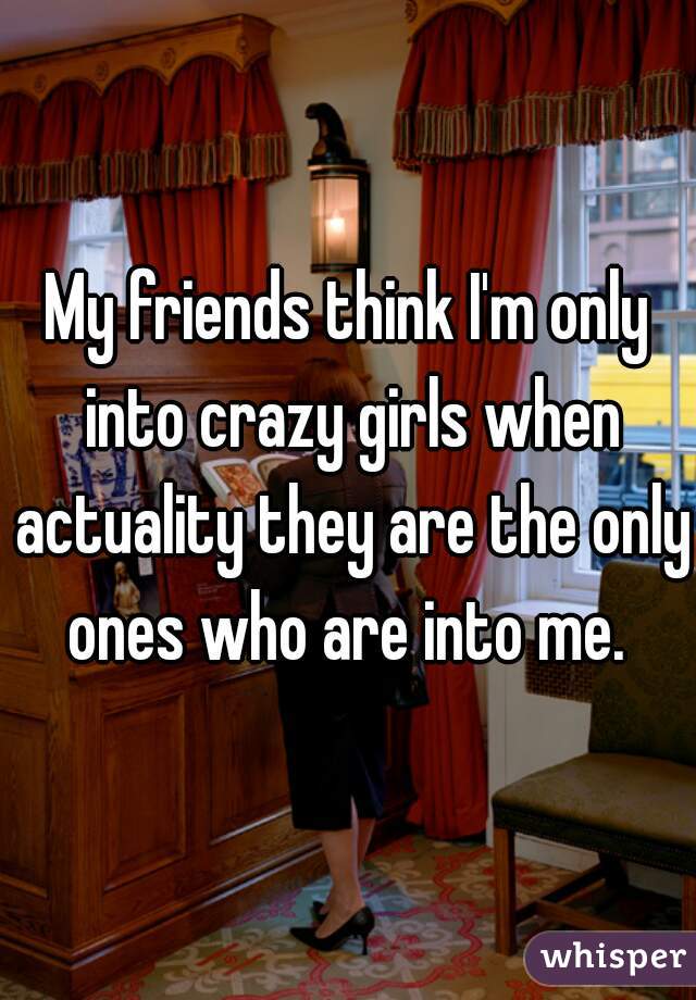 My friends think I'm only into crazy girls when actuality they are the only ones who are into me. 