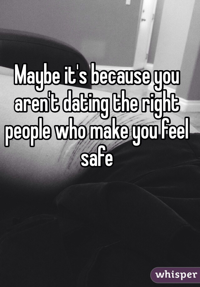 Maybe it's because you aren't dating the right people who make you feel safe 