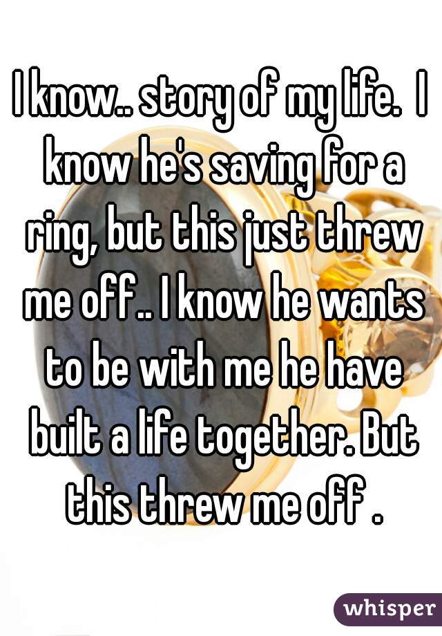 I know.. story of my life.  I know he's saving for a ring, but this just threw me off.. I know he wants to be with me he have built a life together. But this threw me off .