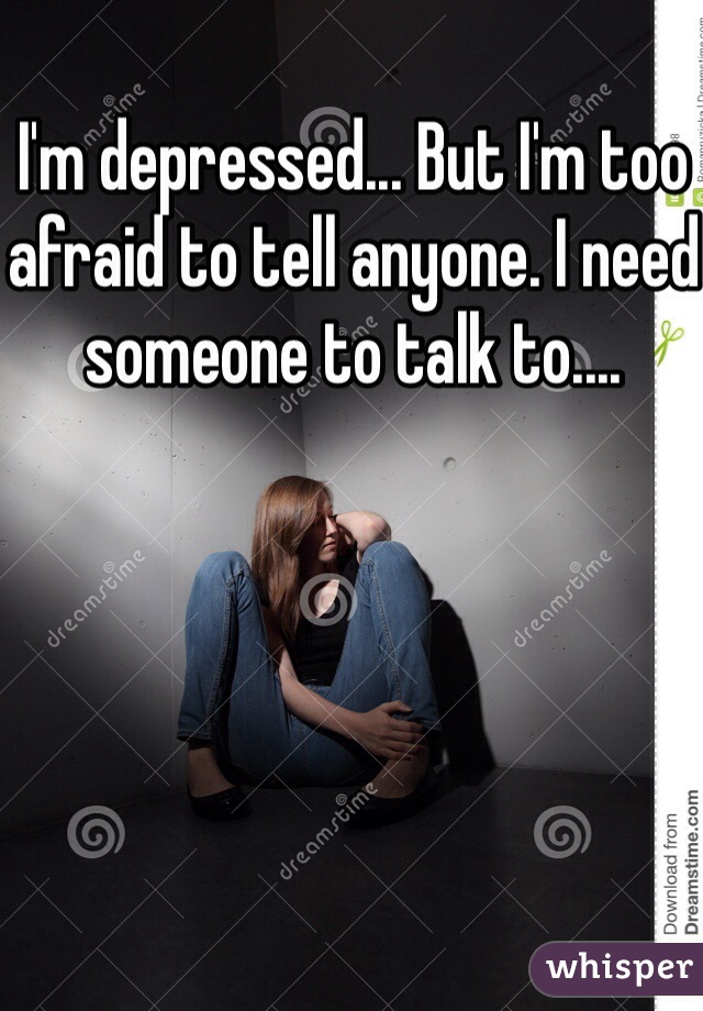 I'm depressed... But I'm too afraid to tell anyone. I need someone to talk to....