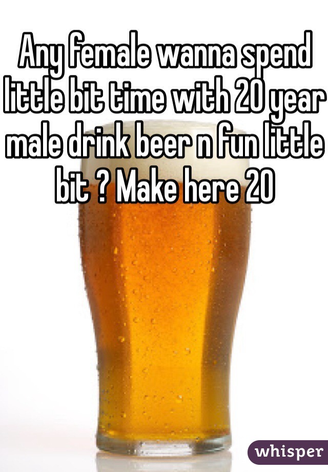 Any female wanna spend little bit time with 20 year male drink beer n fun little bit ? Make here 20 