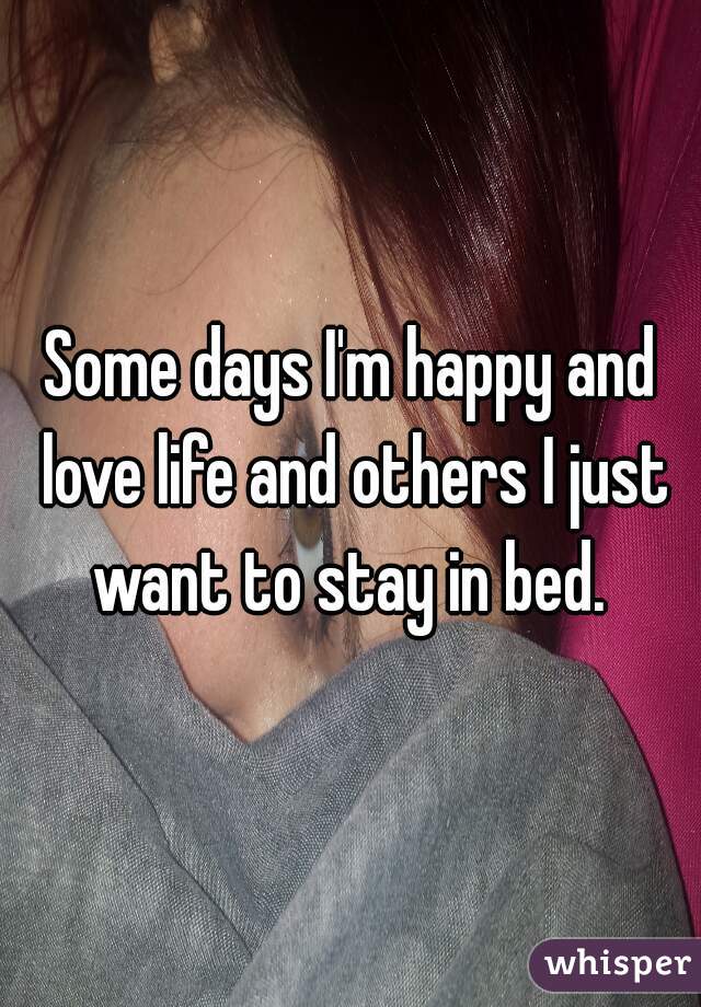 Some days I'm happy and love life and others I just want to stay in bed. 