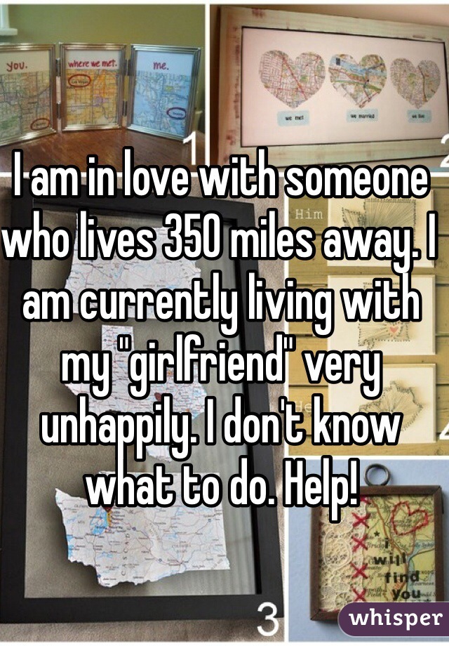 I am in love with someone who lives 350 miles away. I am currently living with my "girlfriend" very unhappily. I don't know what to do. Help! 