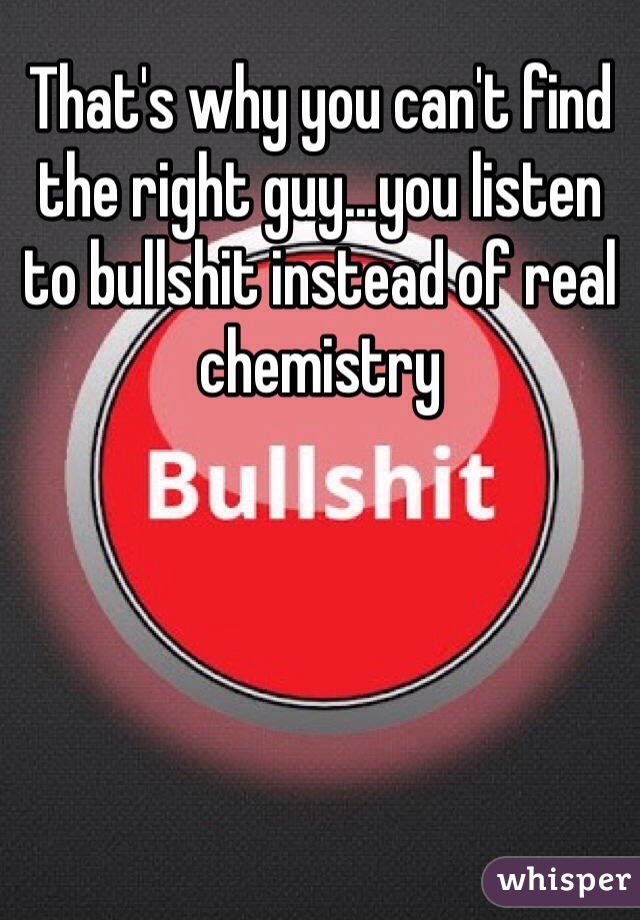 That's why you can't find the right guy...you listen to bullshit instead of real chemistry 