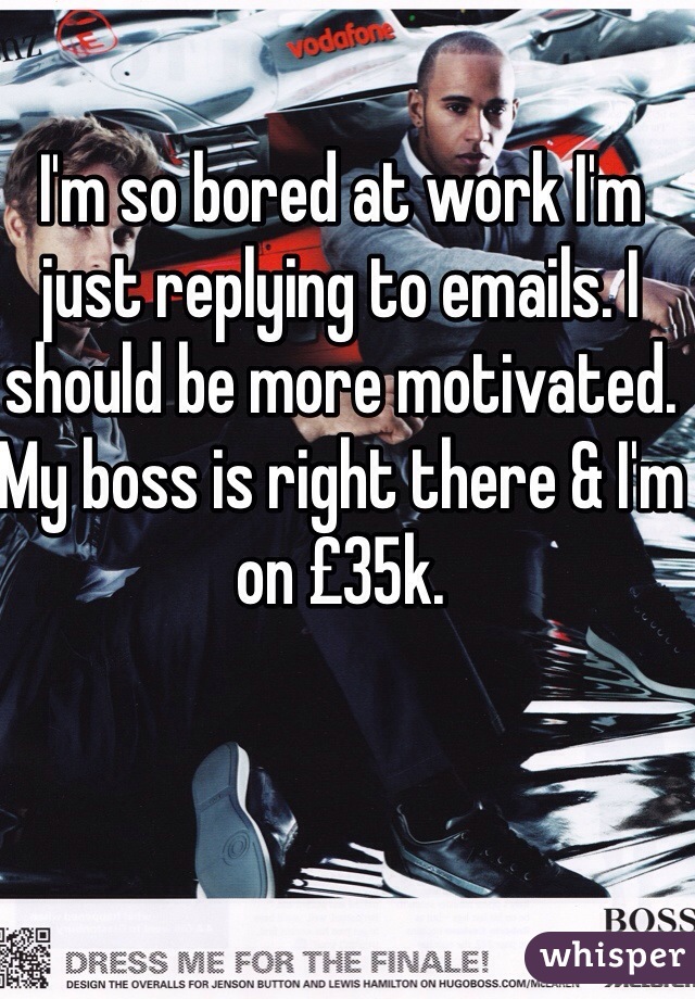 I'm so bored at work I'm just replying to emails. I should be more motivated. My boss is right there & I'm on £35k. 