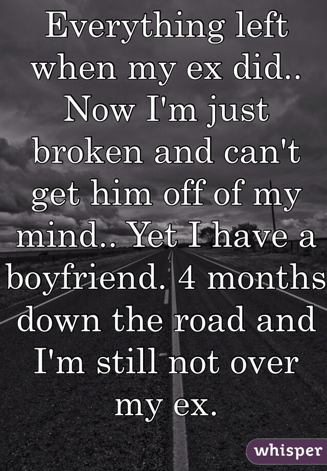 Everything left when my ex did.. Now I'm just broken and can't get him off of my mind.. Yet I have a boyfriend. 4 months down the road and I'm still not over my ex.