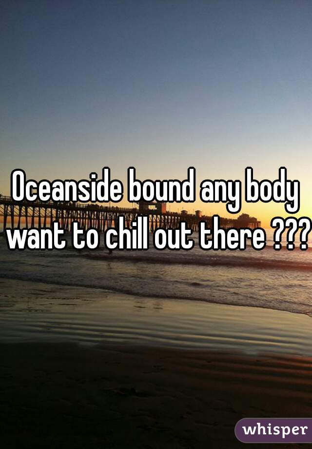Oceanside bound any body want to chill out there ???