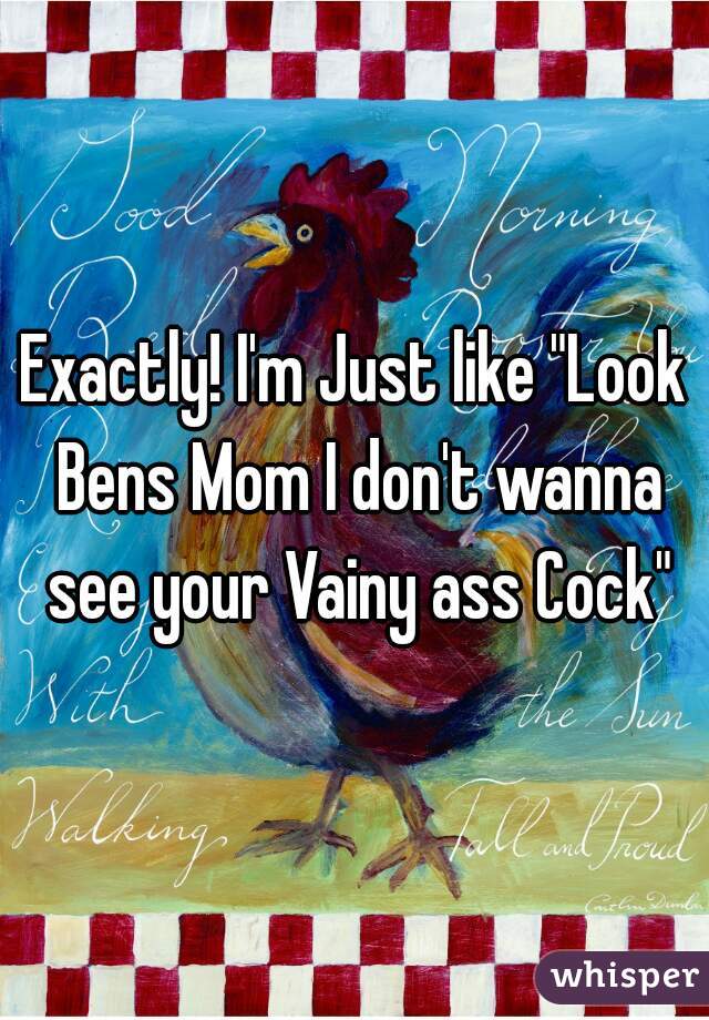 Exactly! I'm Just like "Look Bens Mom I don't wanna see your Vainy ass Cock"