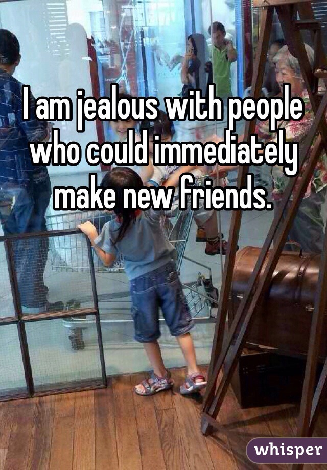 I am jealous with people who could immediately make new friends.