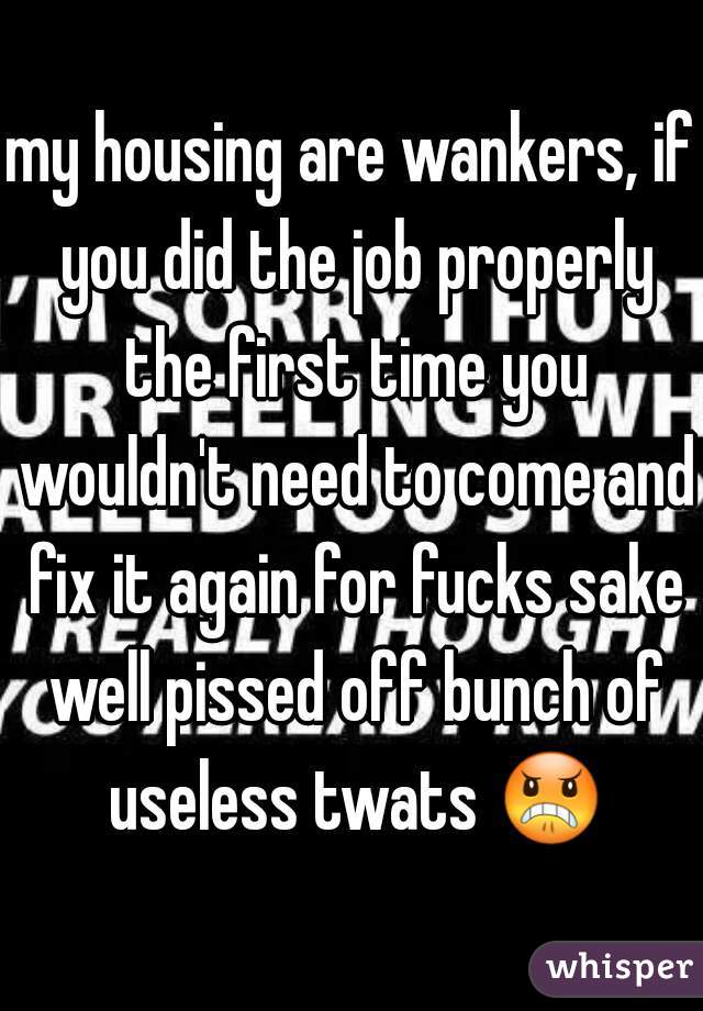 my housing are wankers, if you did the job properly the first time you wouldn't need to come and fix it again for fucks sake well pissed off bunch of useless twats 😠 
