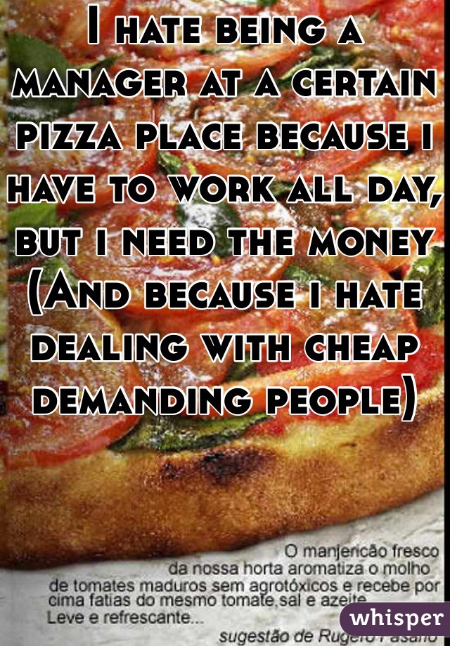 I hate being a manager at a certain pizza place because i have to work all day, but i need the money
(And because i hate dealing with cheap demanding people)