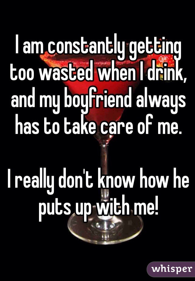 I am constantly getting too wasted when I drink, and my boyfriend always has to take care of me.

I really don't know how he puts up with me!