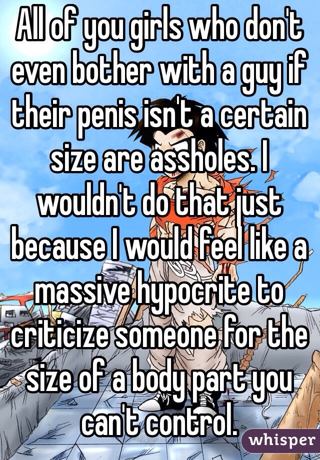 All of you girls who don't even bother with a guy if their penis isn't a certain size are assholes. I wouldn't do that just because I would feel like a massive hypocrite to criticize someone for the size of a body part you can't control. 