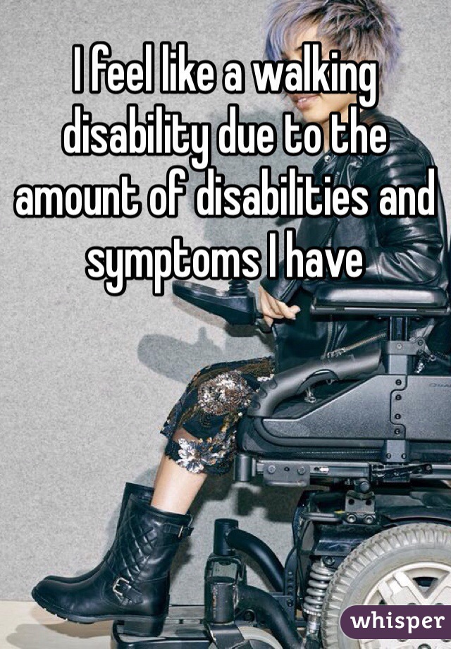 I feel like a walking disability due to the amount of disabilities and symptoms I have
