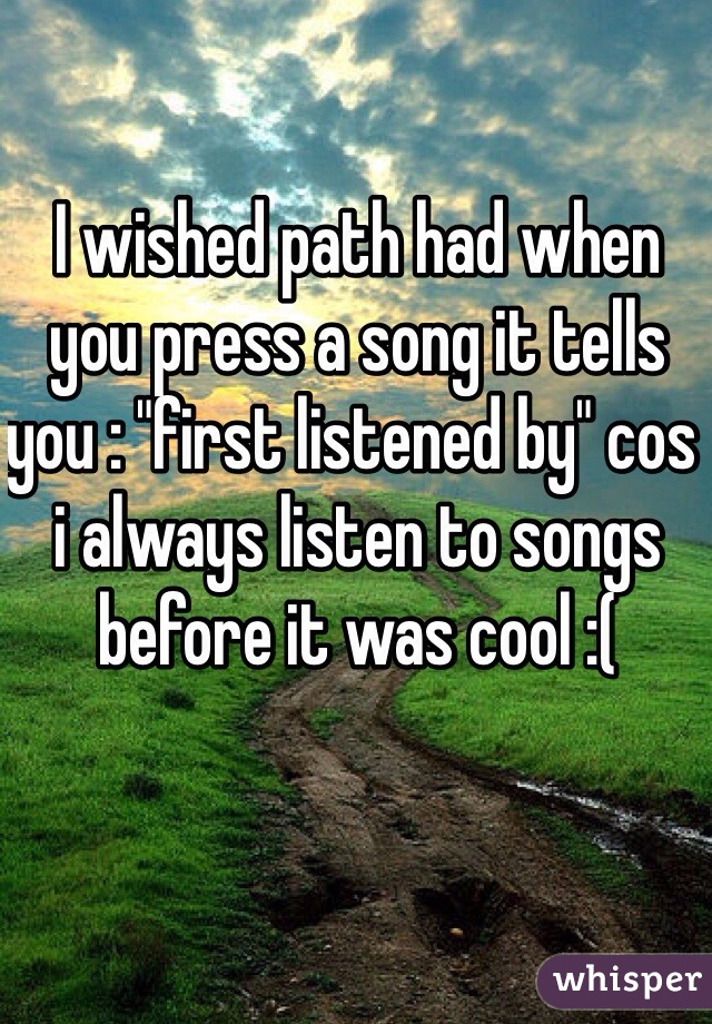 I wished path had when you press a song it tells you : "first listened by" cos i always listen to songs before it was cool :(