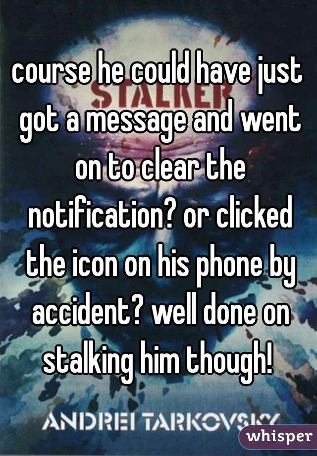 course he could have just got a message and went on to clear the notification? or clicked the icon on his phone by accident? well done on stalking him though! 