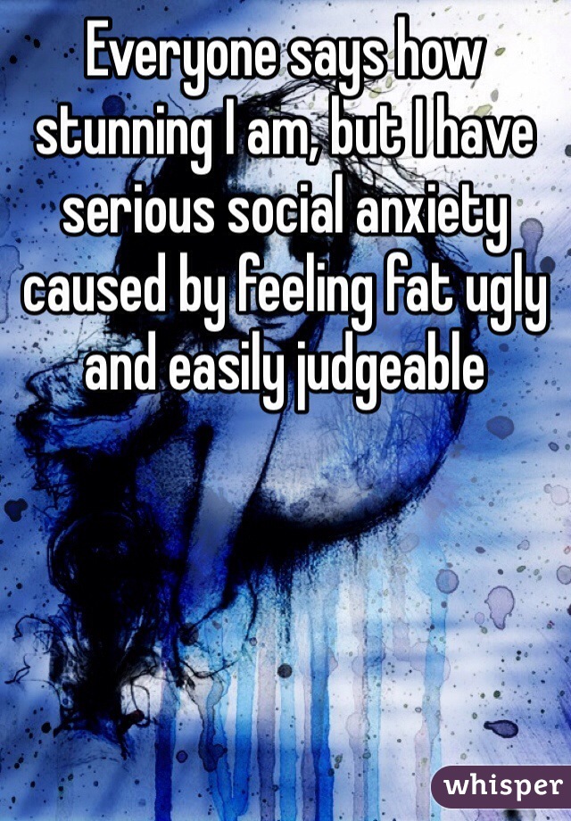 Everyone says how stunning I am, but I have serious social anxiety caused by feeling fat ugly and easily judgeable 