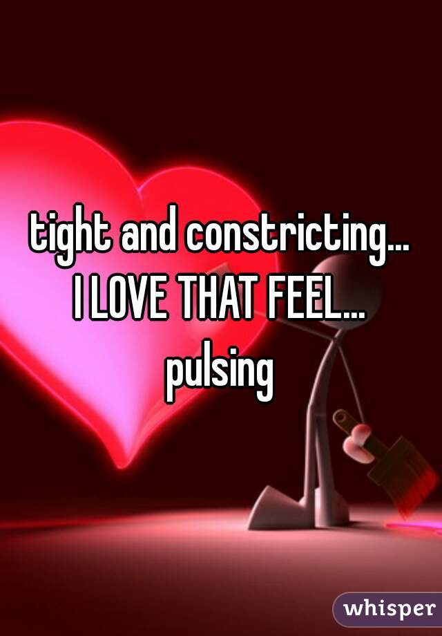 tight and constricting...
I LOVE THAT FEEL...
pulsing
