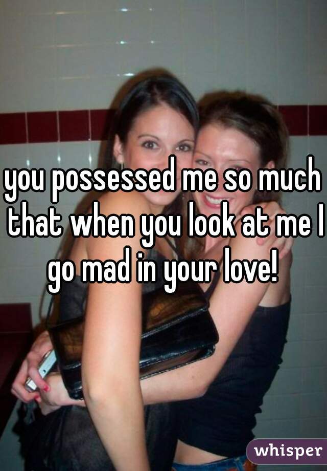 you possessed me so much that when you look at me I go mad in your love! 