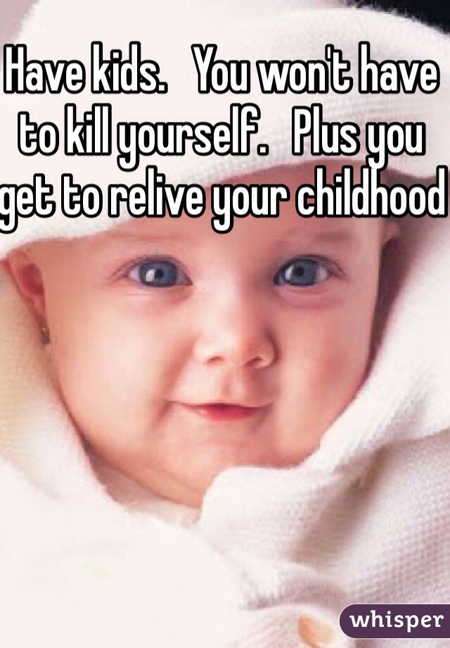 Have kids.   You won't have to kill yourself.   Plus you get to relive your childhood