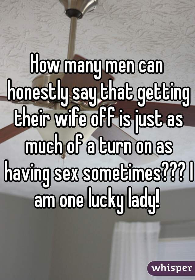 How many men can honestly say that getting their wife off is just as much of a turn on as having sex sometimes??? I am one lucky lady! 