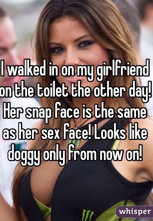 I walked in on my girlfriend on the toilet the other day! Her snap face is the same as her sex face! Looks like doggy only from now on!