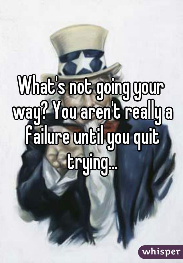 What's not going your way? You aren't really a failure until you quit trying...