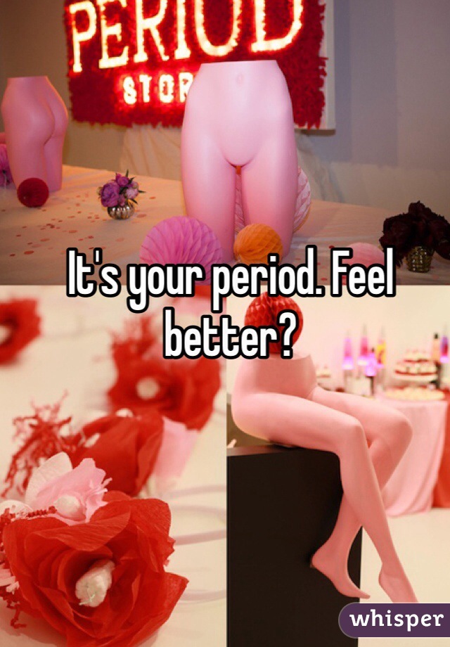 It's your period. Feel better?