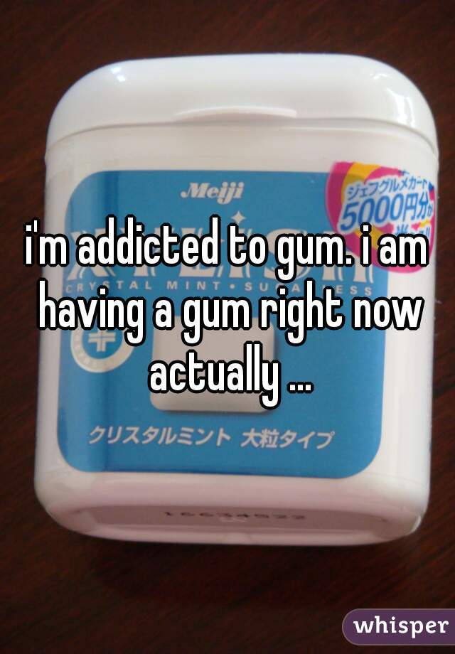 i'm addicted to gum. i am having a gum right now actually ...