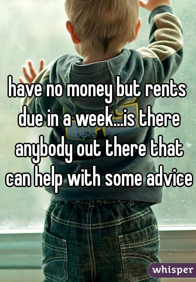 have no money but rents due in a week...is there anybody out there that can help with some advice