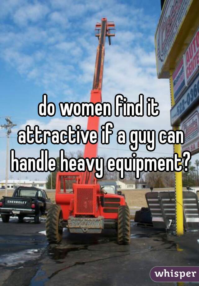 do women find it attractive if a guy can handle heavy equipment?