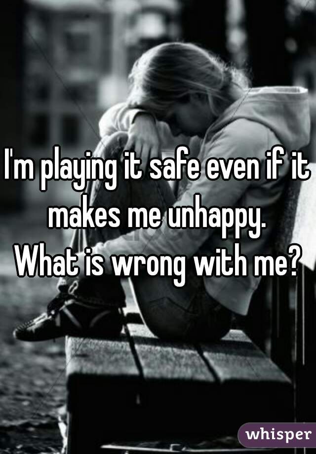 I'm playing it safe even if it makes me unhappy. 
What is wrong with me?