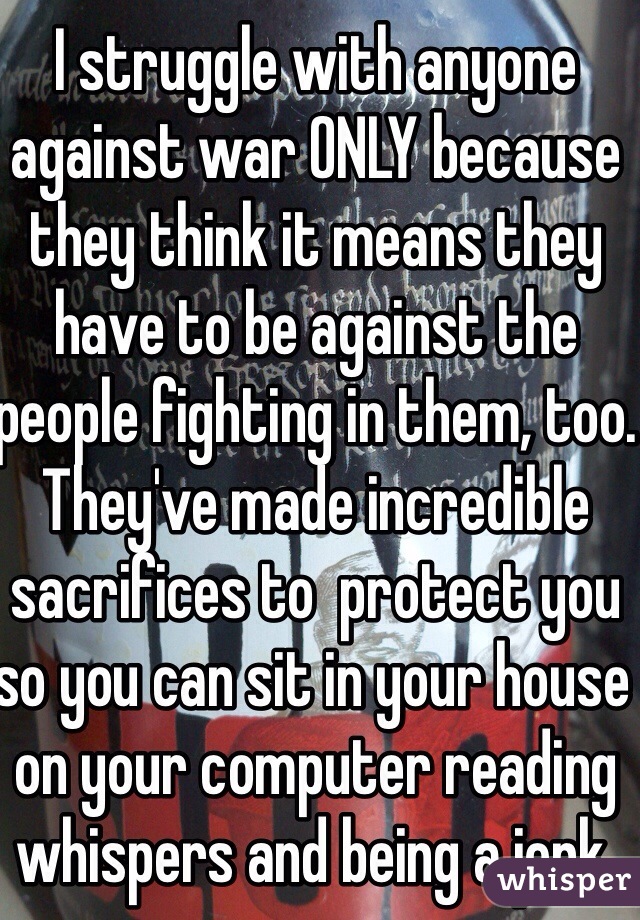 I struggle with anyone against war ONLY because they think it means they have to be against the people fighting in them, too. They've made incredible sacrifices to  protect you so you can sit in your house on your computer reading whispers and being a jerk. 
