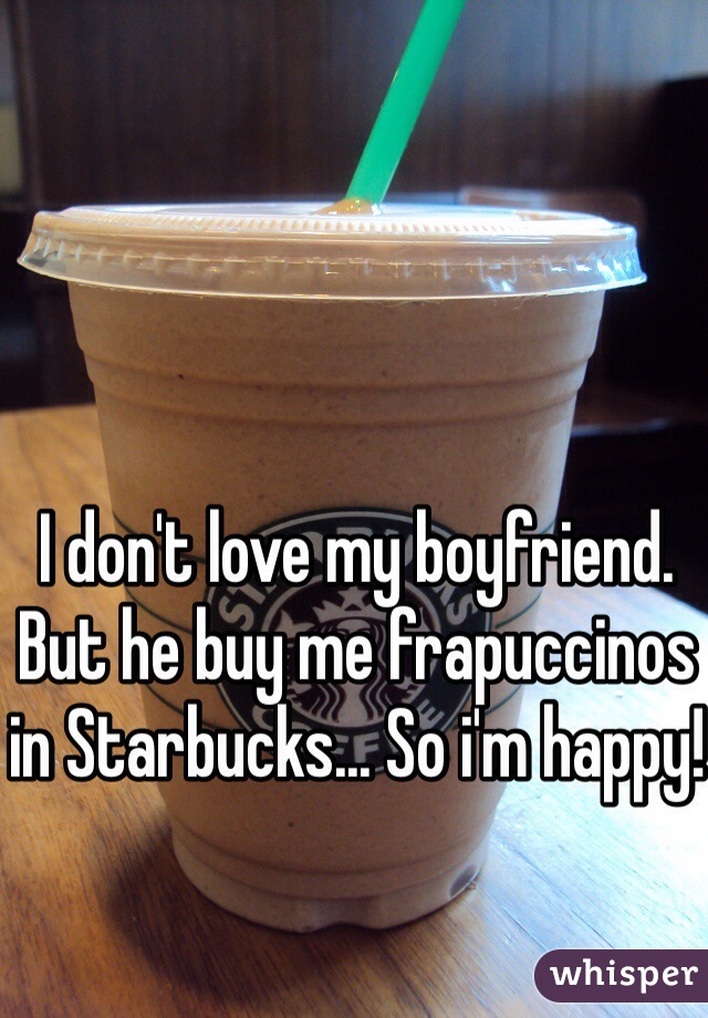 I don't love my boyfriend. But he buy me frapuccinos in Starbucks... So i'm happy!