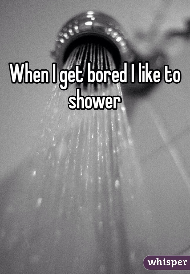 When I get bored I like to shower
