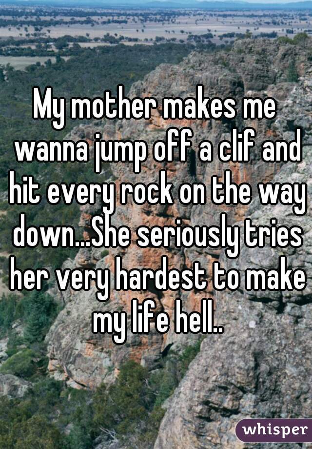 My mother makes me wanna jump off a clif and hit every rock on the way down...She seriously tries her very hardest to make my life hell..