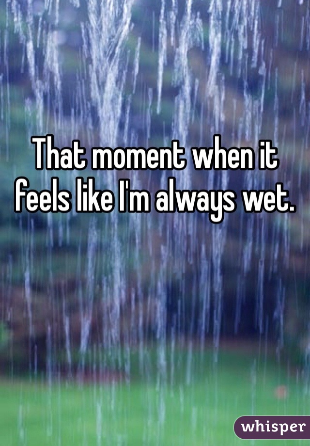 That moment when it feels like I'm always wet. 
