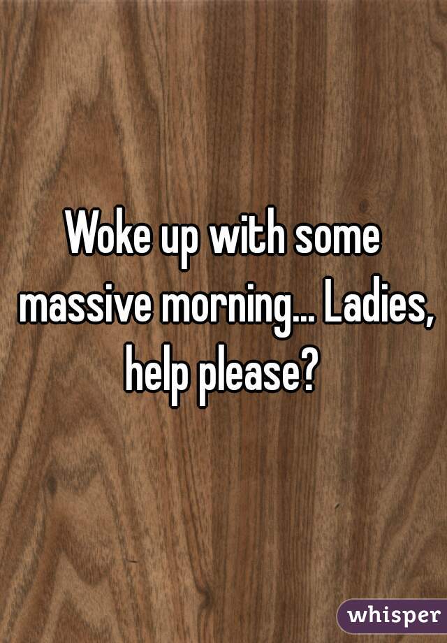 Woke up with some massive morning... Ladies, help please? 