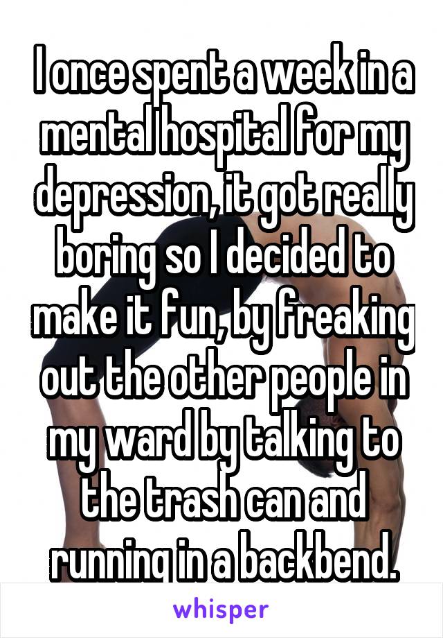 I once spent a week in a mental hospital for my depression, it got really boring so I decided to make it fun, by freaking out the other people in my ward by talking to the trash can and running in a backbend.