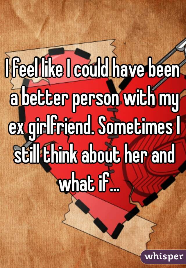 I feel like I could have been a better person with my ex girlfriend. Sometimes I still think about her and what if...   