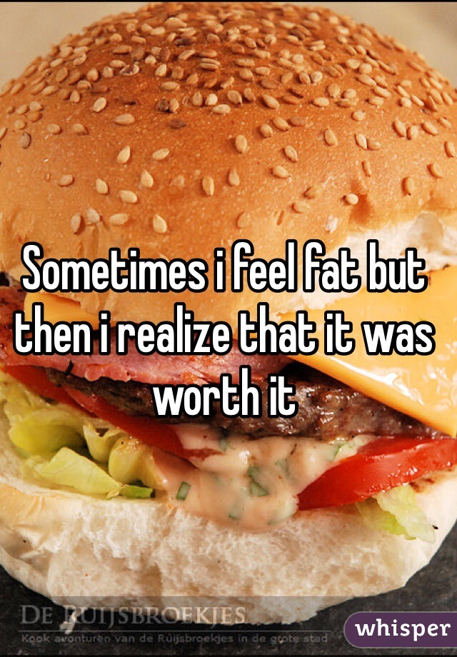 Sometimes i feel fat but then i realize that it was worth it